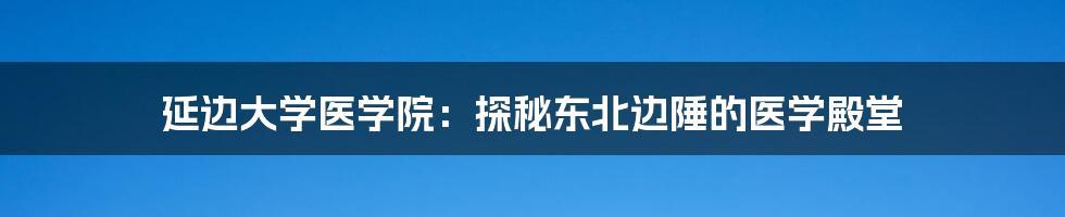 延边大学医学院:探秘东北边陲的医学殿堂