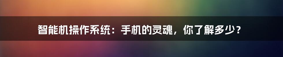 智能机操作系统:手机的灵魂,你了解多少?