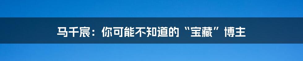 马千宸:你可能不知道的“宝藏”博主
