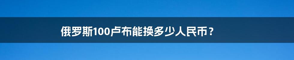 俄罗斯100卢布能换多少人民币?