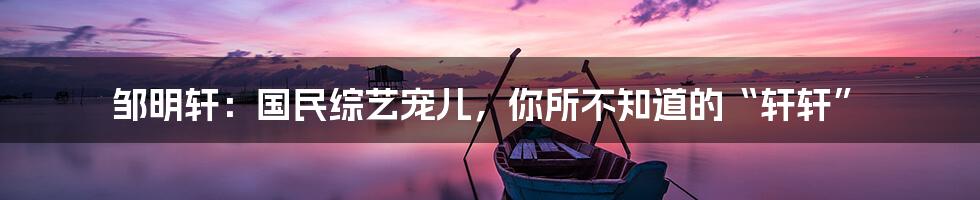 邹明轩:国民综艺宠儿,你所不知道的“轩轩”