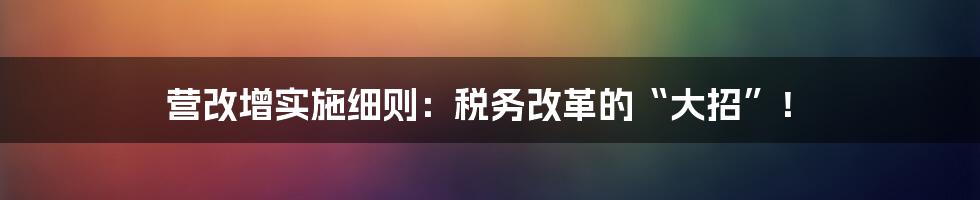 营改增实施细则:税务改革的“大招”!