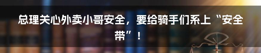 总理关心外卖小哥安全,要给骑手们系上“安全带”!