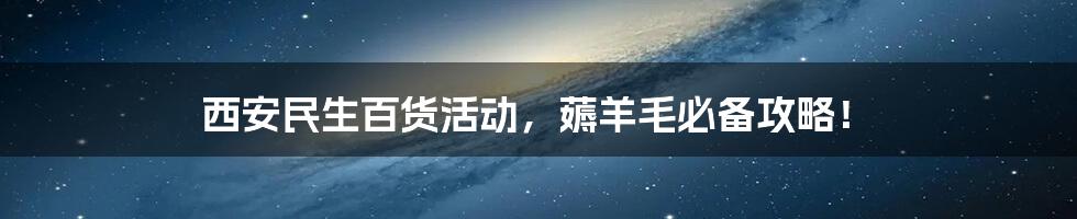 西安民生百货活动,薅羊毛必备攻略!