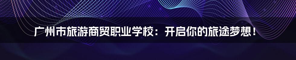 广州市旅游商贸职业学校:开启你的旅途梦想!
