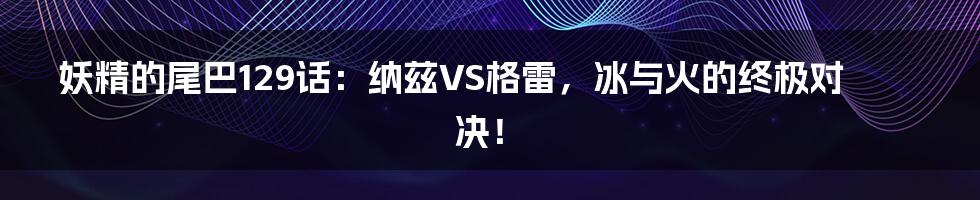 妖精的尾巴129话:纳兹VS格雷,冰与火的终极对决!