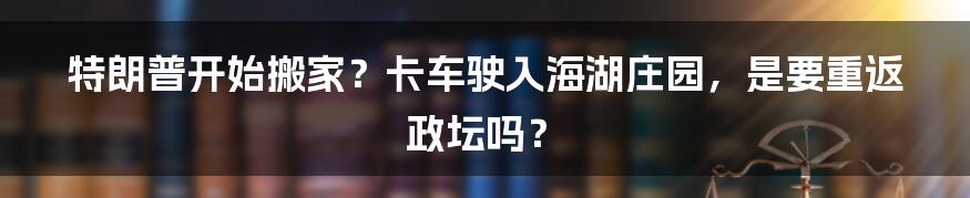 特朗普开始搬家?卡车驶入海湖庄园,是要重返政坛吗?