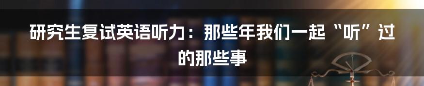 研究生复试英语听力:那些年我们一起“听”过的那些事