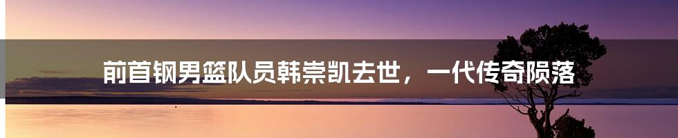 前首钢男篮队员韩崇凯去世,一代传奇陨落