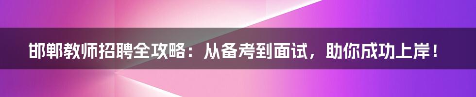 邯郸教师招聘全攻略:从备考到面试,助你成功上岸!