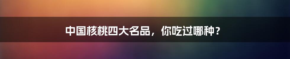 中国核桃四大名品,你吃过哪种?