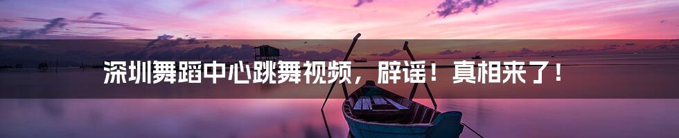 深圳舞蹈中心跳舞视频,辟谣!真相来了!