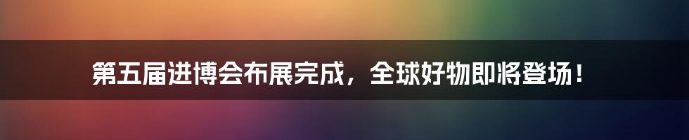 第五届进博会布展完成,全球好物即将登场!