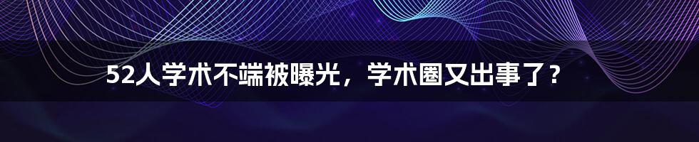 52人学术不端被曝光,学术圈又出事了?