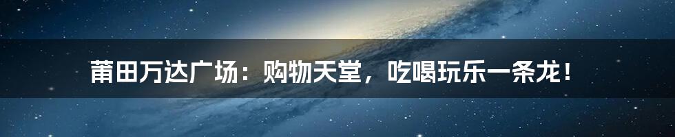 莆田万达广场:购物天堂,吃喝玩乐一条龙!