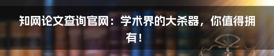 知网论文查询官网:学术界的大杀器,你值得拥有!