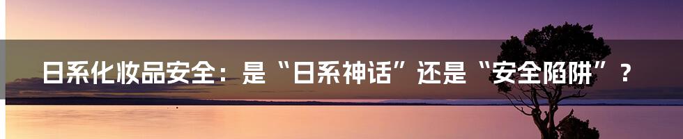 日系化妆品安全:是“日系神话”还是“安全陷阱”?