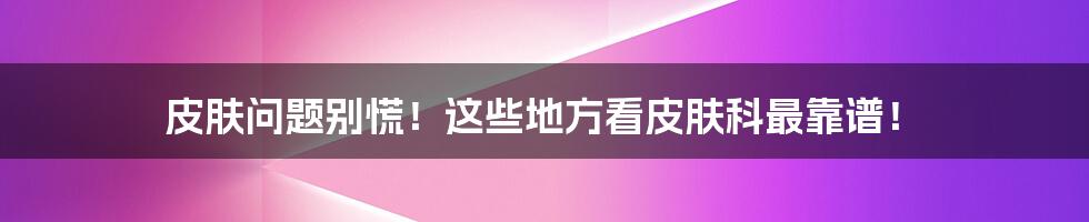 皮肤问题别慌!这些地方看皮肤科最靠谱!