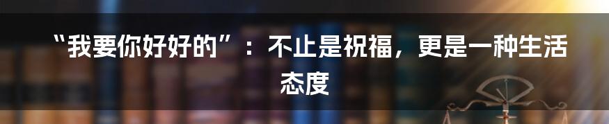 “我要你好好的”:不止是祝福,更是一种生活态度