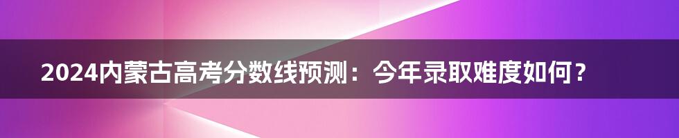 2024内蒙古高考分数线预测:今年录取难度如何?