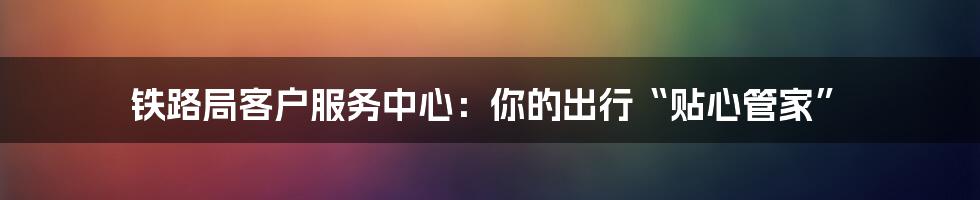 铁路局客户服务中心:你的出行“贴心管家”
