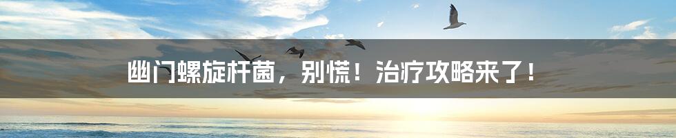 幽门螺旋杆菌,别慌!治疗攻略来了!