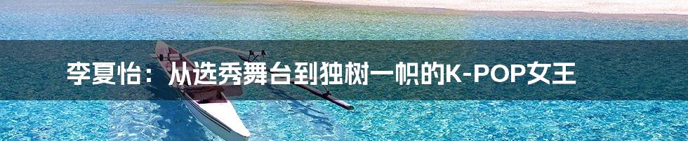 李夏怡:从选秀舞台到独树一帜的K-POP女王