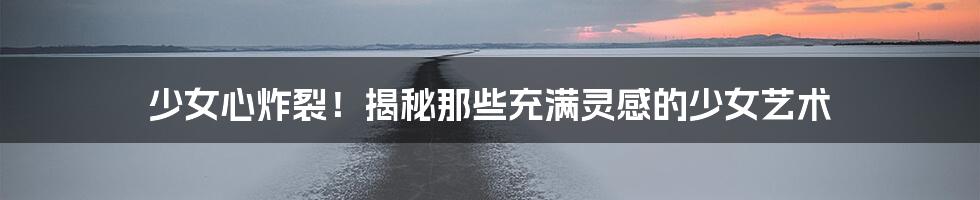 少女心炸裂！揭秘那些充满灵感的少女艺术