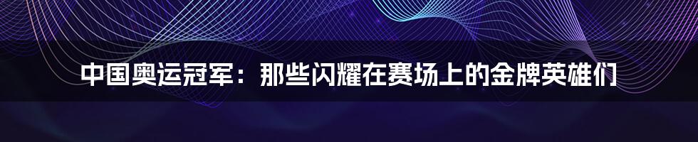 中国奥运冠军:那些闪耀在赛场上的金牌英雄们