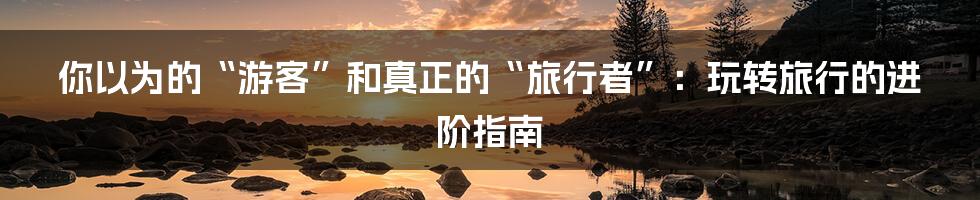 你以为的“游客”和真正的“旅行者”：玩转旅行的进阶指南