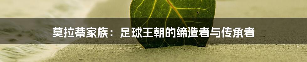莫拉蒂家族:足球王朝的缔造者与传承者