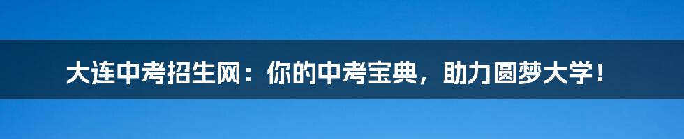 大连中考招生网:你的中考宝典,助力圆梦大学!