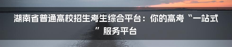湖南省普通高校招生考生综合平台:你的高考“一站式”服务平台