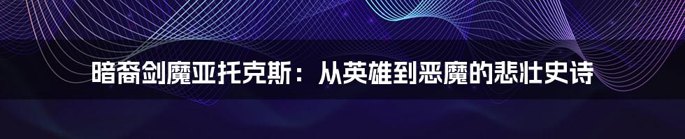 暗裔剑魔亚托克斯:从英雄到恶魔的悲壮史诗