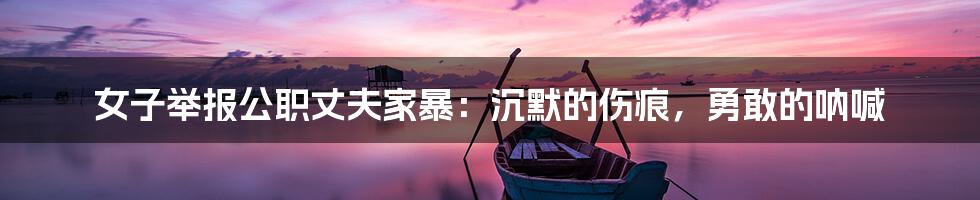 女子举报公职丈夫家暴:沉默的伤痕,勇敢的呐喊