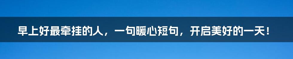 早上好最牵挂的人,一句暖心短句,开启美好的一天!
