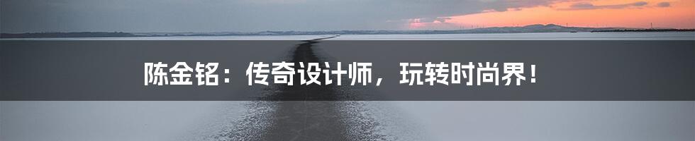 陈金铭:传奇设计师,玩转时尚界!