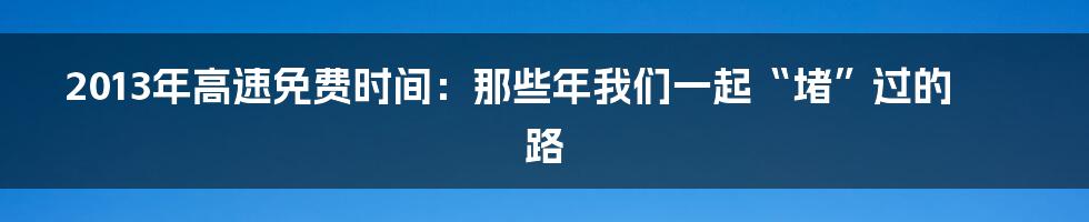 2013年高速免费时间:那些年我们一起“堵”过的路