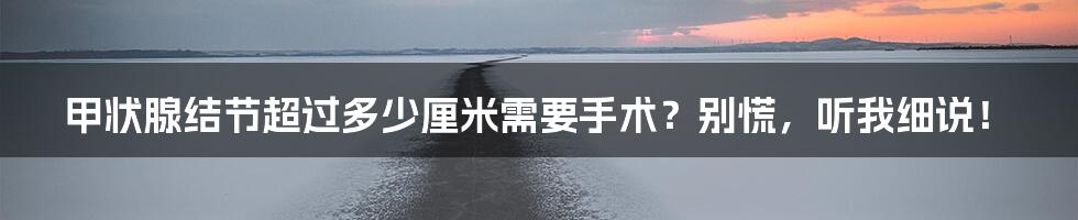 甲状腺结节超过多少厘米需要手术？别慌，听我细说！