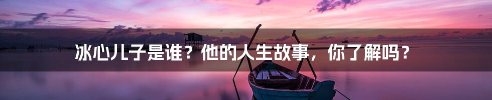 冰心儿子是谁?他的人生故事,你了解吗?