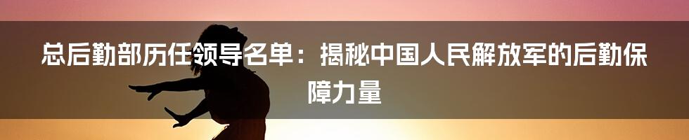 总后勤部历任领导名单:揭秘中国人民解放军的后勤保障力量