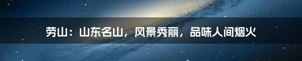 劳山:山东名山,风景秀丽,品味人间烟火