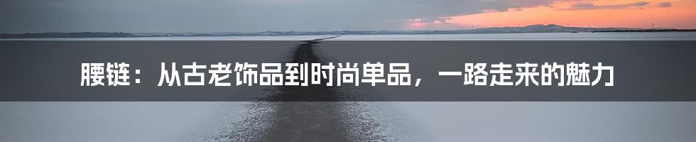 腰链:从古老饰品到时尚单品,一路走来的魅力
