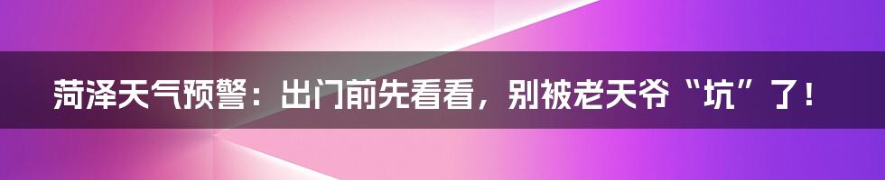 菏泽天气预警:出门前先看看,别被老天爷“坑”了!