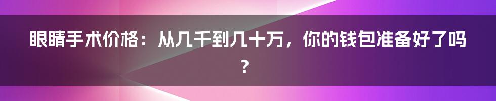 眼睛手术价格:从几千到几十万,你的钱包准备好了吗?