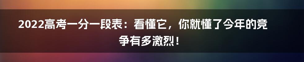 2022高考一分一段表:看懂它,你就懂了今年的竞争有多激烈!