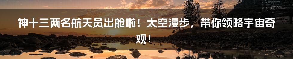 神十三两名航天员出舱啦!太空漫步,带你领略宇宙奇观!