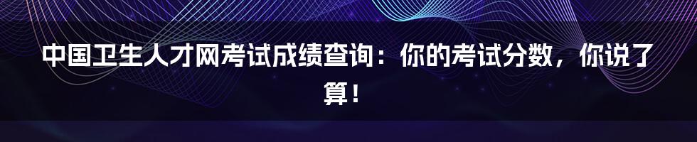 中国卫生人才网考试成绩查询:你的考试分数,你说了算!