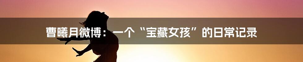 曹曦月微博:一个“宝藏女孩”的日常记录