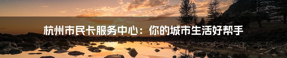 杭州市民卡服务中心:你的城市生活好帮手
